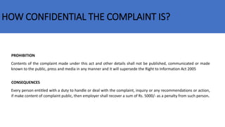 HOW CONFIDENTIAL THE COMPLAINT IS?
Contents of the complaint made under this act and other details shall not be published, communicated or made
known to the public, press and media in any manner and it will supersede the Right to Information Act 2005
CONSEQUENCES
Every person entitled with a duty to handle or deal with the complaint, inquiry or any recommendations or action,
if make content of complaint public, then employer shall recover a sum of Rs. 5000/- as a penalty from such person.
PROHIBITION
 