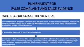 PUNISHMENT FOR
FALSE COMPLAINT AND FALSE EVIDENCE
WHERE LCC OR ICC IS OF THE VIEW THAT
allegation against the respondent is malicious or the aggrieved woman or any other person making the complaint has
made the complaint knowing it to be false or the aggrieved woman or any other person making the complaint has
produced any forged or misleading document
it recommends to Employer or District Officer to take action
in accordance with the provisions of the service rules applicable to her or him or where no such service rules exist,
then actions such as written apology, warning, reprimand or censure, withholding of promotion, withholding of pay
rise or increments, terminating respondent from service or undergoing a counselling session or carrying out
community service.
 
