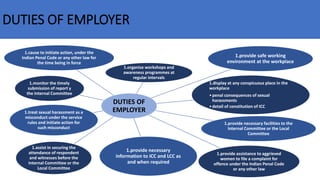 DUTIES OF EMPLOYER
DUTIES OF
EMPLOYER
1.organise workshops and
awareness programmes at
regular intervals
1.provide safe working
environment at the workplace
1.display at any conspicuous place in the
workplace
•penal consequences of sexual
harassments
•detail of constitution of ICC
1.provide necessary facilities to the
Internal Committee or the Local
Committee
1.provide assistance to aggrieved
women to file a complaint for
offence under the Indian Penal Code
or any other law
1.provide necessary
information to ICC and LCC as
and when required
1.assist in securing the
attendance of respondent
and witnesses before the
Internal Committee or the
Local Committee
1.treat sexual harassment as a
misconduct under the service
rules and initiate action for
such misconduct
1.monitor the timely
submission of report y
the Internal Committee
1.cause to initiate action, under the
Indian Penal Code or any other law for
the time being in force
 