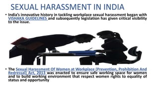 • India’s innovative history in tackling workplace sexual harassment began with
VISHAKA GUIDELINES and subsequently legislation has given critical visibility
to the issue.
• The Sexual Harassment Of Women at Workplace (Prevention, Prohibition And
Redressal) Act, 2013 was enacted to ensure safe working space for women
and to build working environment that respect women rights to equality of
status and opportunity
SEXUAL HARASSMENT IN INDIA
 