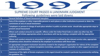 SUPREME COURT PASSED A LANDMARK JUDGMENT
1. General Definition of Sexual Harassment was given
2. Duty of the employer or other responsible persons in work places or other institutions to prevent or deter the
commission of acts of sexual harassment
3. l employers or persons in charge of work place whether in public or private sector should take appropriate steps to
prevent sexual harassment
4. Where such conduct amounts to a specific offence under the Indian Penal Code or under any other law, the
employer shall initiate appropriate action in accordance with law by making a complaint with the appropriate
authority
5. Where such conduct amounts to misconduct in employment as defined by the relevant service rules, appropriate
disciplinary action should be initiated by the employer in accordance with those rules
6. an appropriate complaint mechanism should be created in the employer's organisation for redress of the complaint
made by the victim i.e. constitute Complaints Committee, provide a special counsellor or other support service and
maintain of confidentiality.
7. Awareness of the rights of female employees in this regard should be created in particular by prominently notifying
the guideline. Etc.……
Following guidelines were laid downs
 