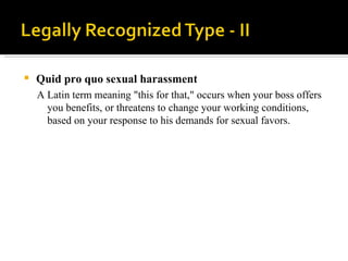 Quid pro quo sexual harassment  A Latin term meaning "this for that," occurs when your boss offers you benefits, or threatens to change your working conditions, based on your response to his demands for sexual favors. 