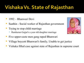 1992 – Bhanwari Devi Saathin - Social worker of Rajasthan government Trying to stop child marriage Ramkaran Gujjar's a year old daughter marriage Five upper-caste men gang raped Bhanwari Village boycott Bhanwari's family, Unable to get justice Vishaka filled case against state of Rajasthan in supreme court  