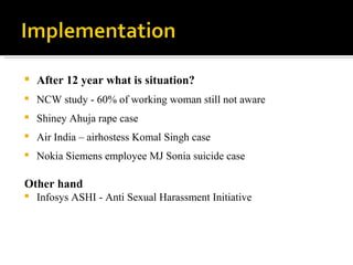 After 12 year what is situation? NCW study - 60% of working woman still not aware Shiney Ahuja rape case Air India – airhostess Komal Singh case Nokia Siemens employee MJ Sonia suicide case Other hand Infosys ASHI - Anti Sexual Harassment Initiative 