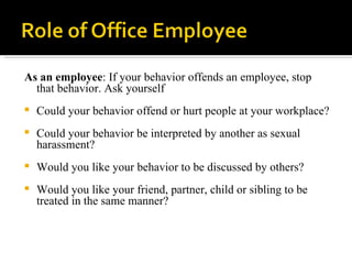 As an employee : If your behavior offends an employee, stop that behavior. Ask yourself  Could your behavior offend or hurt people at your workplace?  Could your behavior be interpreted by another as sexual harassment?  Would you like your behavior to be discussed by others?  Would you like your friend, partner, child or sibling to be treated in the same manner?  
