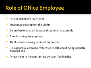 Do not disbelieve the victim  Encourage and support the victim Be professional at all times and set positive example Avoid making assumptions.  Think before making personal comments.  Be supportive of people who wish to talk about being sexually harassed and  Direct them to the appropriate persons / authorities. 
