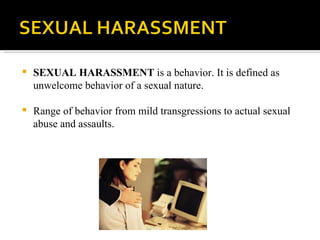 SEXUAL HARASSMENT  is a behavior. It is defined as unwelcome behavior of a sexual nature. Range of behavior from mild transgressions to actual sexual abuse and assaults. 