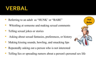 Referring to an adult  as “HUNK’ or “BABE” Whistling at someone and making sexual comments Telling sexual jokes or stories Asking about sexual fantasies, preferences, or history Making kissing sounds, howling, and smacking lips Repeatedly asking out a person who is not interested Telling lies or spreading rumors about a person's personal sex life Hot Babe 