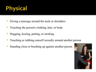 Giving a massage around the neck or shoulders Touching the person's clothing, hair, or body Hugging, kissing, patting, or stroking Touching or rubbing oneself sexually around another person Standing close or brushing up against another person 