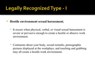 Hostile environment sexual harassment.  It occurs when physical, verbal, or visual sexual harassment is severe or pervasive enough to create a hostile or abusive work environment. Comments about your body, sexual remarks, pornographic pictures displayed at the workplace, and touching and grabbing may all create a hostile work environment.  