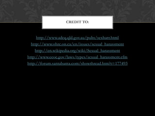 http://www.adcq.qld.gov.au/pubs/sexharr.htmlhttp://www.ohrc.on.ca/en/issues/sexual_harassmenthttp://en.wikipedia.org/wiki/Sexual_harassmenthttp://www.eeoc.gov/laws/types/sexual_harassment.cfmhttp://forum.santabanta.com/showthread.htm?t=177493Credit to:
