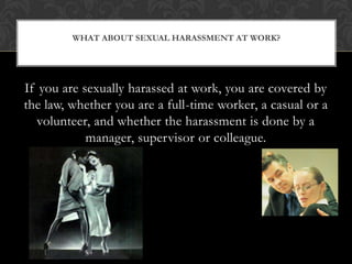 If you are sexually harassed at work, you are covered by the law, whether you are a full-time worker, a casual or a volunteer, and whether the harassment is done by a manager, supervisor or colleague.What about sexual harassment at work?