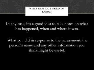 In any case, it's a good idea to take notes on what has happened, when and where it was. What you did in response to the harassment, the person's name and any other information you think might be useful.What else do I need to know?