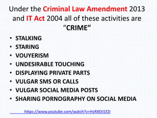 Under the Criminal Law Amendment 2013
and IT Act 2004 all of these activities are
“CRIME”
• STALKING
• STARING
• VOUYERISM
• UNDESIRABLE TOUCHING
• DISPLAYING PRIVATE PARTS
• VULGAR SMS OR CALLS
• VULGAR SOCIAL MEDIA POSTS
• SHARING PORNOGRAPHY ON SOCIAL MEDIA
https://www.youtube.com/watch?v=HzRXEtl1f2I
 