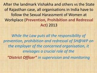 After the landmark Vishakha and others vs the State
of Rajasthan case, all organisations in India have to
follow the Sexual Harassment of Women at
Workplace (Prevention, Prohibition and Redressal
Act) 2013
While the Law puts all the responsibility of
prevention, prohibition and redressal of SH@WP on
the employer of the concerned organisation, it
envisages a crucial role of the
“District Officer” in supervision and monitoring
 
