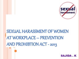 SEXUAL HARASSMENT OF WOMEN
AT WORKPLACE – PREVENTION
AND PROHIBTION ACT - 2013
SAJIDA . K
 