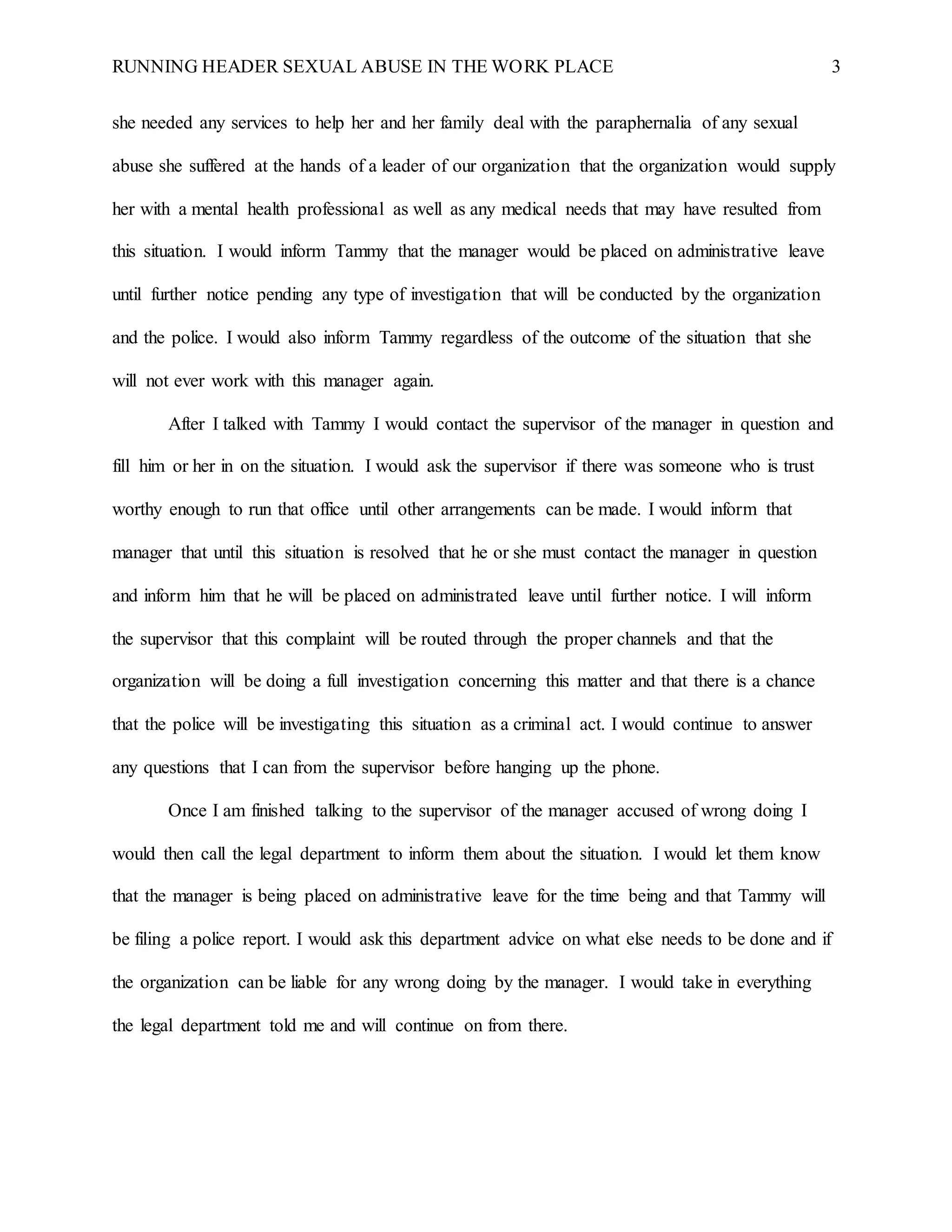 RUNNING HEADER SEXUAL ABUSE IN THE WORK PLACE 3
she needed any services to help her and her family deal with the paraphernalia of any sexual
abuse she suffered at the hands of a leader of our organization that the organization would supply
her with a mental health professional as well as any medical needs that may have resulted from
this situation. I would inform Tammy that the manager would be placed on administrative leave
until further notice pending any type of investigation that will be conducted by the organization
and the police. I would also inform Tammy regardless of the outcome of the situation that she
will not ever work with this manager again.
After I talked with Tammy I would contact the supervisor of the manager in question and
fill him or her in on the situation. I would ask the supervisor if there was someone who is trust
worthy enough to run that office until other arrangements can be made. I would inform that
manager that until this situation is resolved that he or she must contact the manager in question
and inform him that he will be placed on administrated leave until further notice. I will inform
the supervisor that this complaint will be routed through the proper channels and that the
organization will be doing a full investigation concerning this matter and that there is a chance
that the police will be investigating this situation as a criminal act. I would continue to answer
any questions that I can from the supervisor before hanging up the phone.
Once I am finished talking to the supervisor of the manager accused of wrong doing I
would then call the legal department to inform them about the situation. I would let them know
that the manager is being placed on administrative leave for the time being and that Tammy will
be filing a police report. I would ask this department advice on what else needs to be done and if
the organization can be liable for any wrong doing by the manager. I would take in everything
the legal department told me and will continue on from there.
 