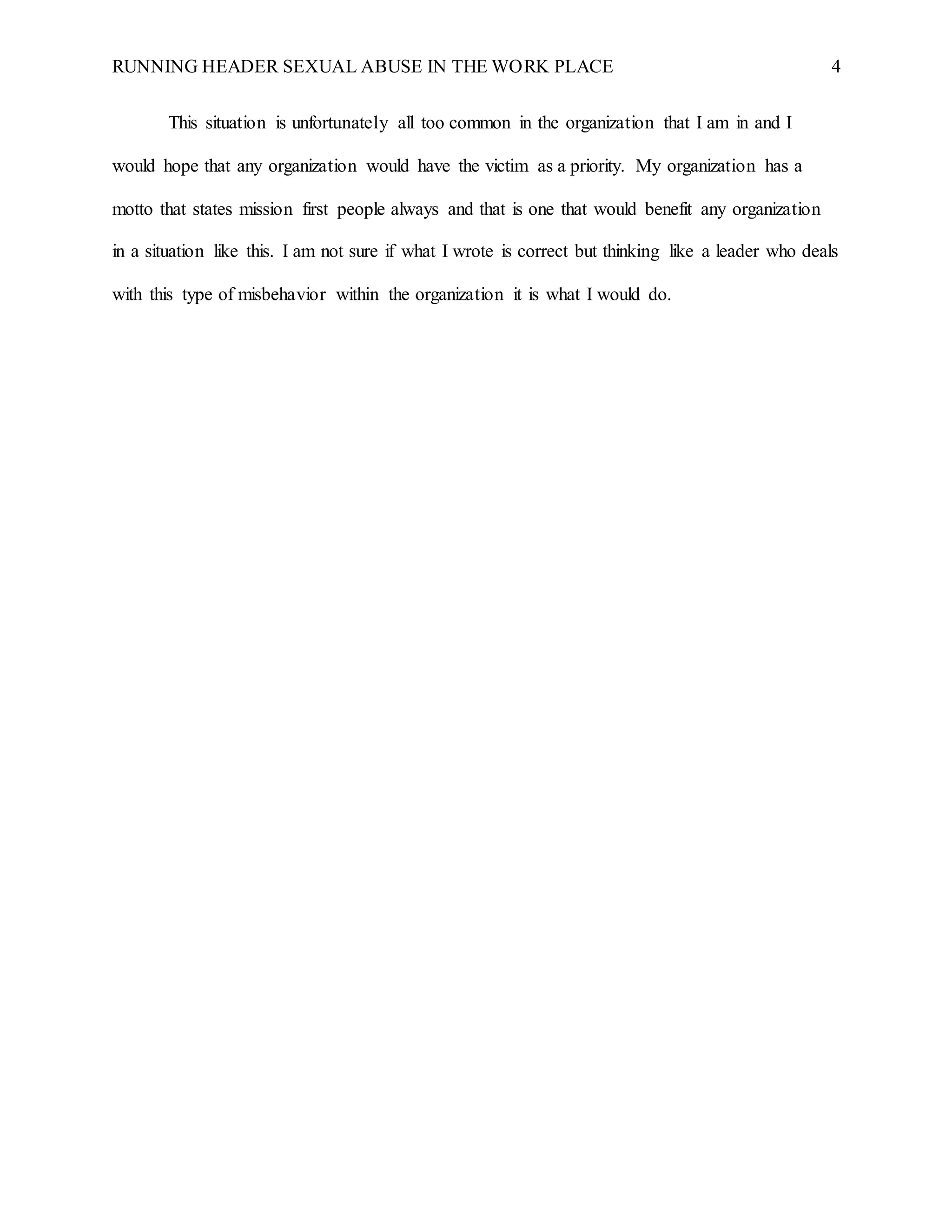 RUNNING HEADER SEXUAL ABUSE IN THE WORK PLACE 4
This situation is unfortunately all too common in the organization that I am in and I
would hope that any organization would have the victim as a priority. My organization has a
motto that states mission first people always and that is one that would benefit any organization
in a situation like this. I am not sure if what I wrote is correct but thinking like a leader who deals
with this type of misbehavior within the organization it is what I would do.
 