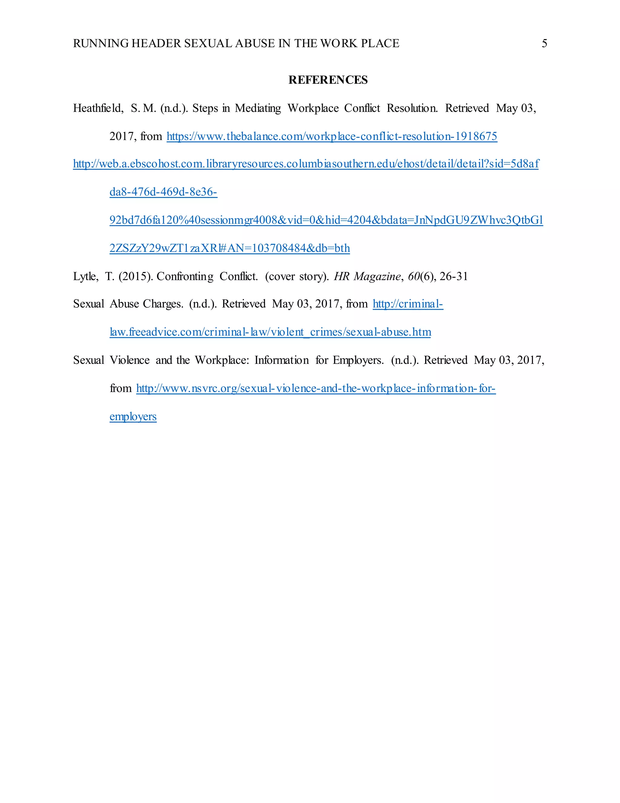RUNNING HEADER SEXUAL ABUSE IN THE WORK PLACE 5
REFERENCES
Heathfield, S. M. (n.d.). Steps in Mediating Workplace Conflict Resolution. Retrieved May 03,
2017, from https://www.thebalance.com/workplace-conflict-resolution-1918675
http://web.a.ebscohost.com.libraryresources.columbiasouthern.edu/ehost/detail/detail?sid=5d8af
da8-476d-469d-8e36-
92bd7d6fa120%40sessionmgr4008&vid=0&hid=4204&bdata=JnNpdGU9ZWhvc3QtbGl
2ZSZzY29wZT1zaXRl#AN=103708484&db=bth
Lytle, T. (2015). Confronting Conflict. (cover story). HR Magazine, 60(6), 26-31
Sexual Abuse Charges. (n.d.). Retrieved May 03, 2017, from http://criminal-
law.freeadvice.com/criminal-law/violent_crimes/sexual-abuse.htm
Sexual Violence and the Workplace: Information for Employers. (n.d.). Retrieved May 03, 2017,
from http://www.nsvrc.org/sexual-violence-and-the-workplace-information-for-
employers
 