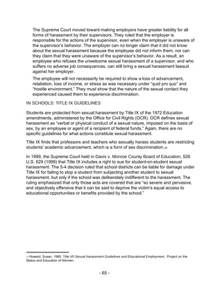 The Supreme Court moved toward making employers have greater liability for all forms of harassment by their supervisors. They ruled that the employer is responsible for the actions of the supervisor, even when the employer is unaware of the supervisor’s behavior. The employer can no longer claim that it did not know about the sexual harassment because the employee did not inform them, nor can they claim that they were unaware of the supervisor’s behavior. As a result, an employee who refuses the unwelcome sexual harassment of a supervisor, and who suffers no adverse job consequences, can still bring a sexual harassment lawsuit against her employer.  The employee will not necessarily be required to show a loss of advancement, retaliation, loss of income, or stress as was necessary under “quid pro quo” and “hostile environment.” They must show that the nature of the sexual contact they experienced caused them to experience discrimination.  IN SCHOOLS: TITLE IX GUIDELINES  Students are protected from sexual harassment by Title IX of the 1972 Education amendments, administered by the Office for Civil Rights (OCR). OCR defines sexual harassment as “verbal or physical conduct of a sexual nature, imposed on the basis of sex, by an employee or agent of a recipient of federal funds.” Again, there are no specific guidelines for what actions constitute sexual harassment.  Title IX finds that professors and teachers who sexually harass students are restricting students' academic advancement, which is a form of sex discrimination. 35  In 1999, the Supreme Court held in  Davis v. Monroe County Board of Education , 526 U.S. 629 (1999) that Title IX includes a right to sue for student-on-student sexual harassment. The 5-4 decision ruled that school districts can be liable for damage under Title IX for failing to stop a student from subjecting another student to sexual harassment, but only if the school was deliberately indifferent to the harassment. The ruling emphasized that only those acts are covered that are “so severe and pervasive, and objectively offensive that it can be said to deprive the victim’s equal access to educational opportunities or benefits provided by the school.”  35  Howard, Susan. 1980.  Title VII Sexual Harassment Guidelines and Educational Employment.  Project on the Status and Education of Women.  - 65 -  