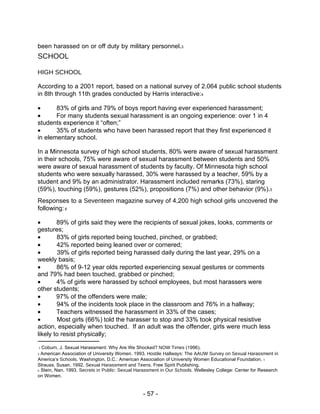 been harassed on or off duty by military personnel. 3  SCHOOL  HIGH SCHOOL  According to a 2001 report, based on a national survey of 2.064 public school students in 8th through 11th grades conducted by Harris interactive: 4   83% of girls and 79% of boys report having ever experienced harassment;   For many students sexual harassment is an ongoing experience: over 1 in 4  students experience it “often;”   35% of students who have been harassed report that they first experienced it  in elementary school.  In a Minnesota survey of high school students, 80% were aware of sexual harassment in their schools, 75% were aware of sexual harassment between students and 50% were aware of sexual harassment of students by faculty. Of Minnesota high school students who were sexually harassed, 30% were harassed by a teacher, 59% by a student and 9% by an administrator. Harassment included remarks (73%), staring (59%), touching (59%), gestures (52%), propositions (7%) and other behavior (9%). 5  Responses to a  Seventeen  magazine survey of 4,200 high school girls uncovered the following:  6   89% of girls said they were the recipients of sexual jokes, looks, comments or  gestures;   83% of girls reported being touched, pinched, or grabbed;   42% reported being leaned over or cornered;   39% of girls reported being harassed daily during the last year, 29% on a  weekly basis;   86% of 9-12 year olds reported experiencing sexual gestures or comments  and 79% had been touched, grabbed or pinched;   4% of girls were harassed by school employees, but most harassers were  other students;   97% of the offenders were male;   94% of the incidents took place in the classroom and 76% in a hallway;   Teachers witnessed the harassment in 33% of the cases;   Most girls (66%) told the harasser to stop and 33% took physical resistive  action, especially when touched.  If an adult was the offender, girls were much less likely to resist physically;  3  Coburn, J. Sexual Harassment: Why Are We Shocked?  NOW Times  (1996).  4   American Association of University Women. 1993.  Hostile Hallways: The AAUW Survey on Sexual Harassment in  America’s  Schools.  Washington, D.C.: American Association of University Women Educational Foundation.  5  Strauss, Susan. 1992.  Sexual Harassment and Teens.  Free Spirit Publishing.  6  Stein, Nan. 1993.  Secrets in Public: Sexual Harassment in Our Schools.  Wellesley College: Center for Research on Women.  - 57 -  