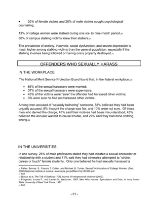  30% of female victims and 20% of male victims sought psychological counseling.  13% of college women were stalked during one six- to nine-month period. 20  80% of campus stalking victims knew their stalkers. 21  The prevalence of anxiety, insomnia, social dysfunction, and severe depression is much higher among stalking victims than the general population, especially if the stalking involves being followed or having one’s property destroyed. 22  OFFENDERS WHO SEXUALLY HARASS  IN THE WORKPLACE  The National Merit Service Protection Board found that, in the federal workplace:  23   66% of the sexual harassers were married;   37% of the sexual harassers were supervisors;   43% of the victims were “sure” the offender had harassed other victims;   3% were sure he had not harassed other victims.  Among men accused of “sexually bothering” someone, 82% believed they had been unjustly accused, 8% thought the charge was fair, and 10% were not sure.  Of those men who denied the charge, 48% said their motives had been misunderstood, 45% believed the accuser wanted to cause trouble, and 29% said they had done nothing wrong. 24  IN THE UNIVERSITIES  In one survey, 26% of male professors stated they had initiated a sexual encounter or relationship with a student and 11% said they had otherwise attempted to “stroke, caress or touch” female students.  Only one believed he had sexually harassed a  20  Fisher, Bonnie, S., Francis T. Cullen, and Michael G. Turner. Sexual Victimization of College Women. (Dec. 2000) National Institute of Justice. www.ncjrs.gov/pdffiles1/nij/182369.pdf.  21  Ibid.  22  Blauus et al. The Toll of Stalking 17(1)  Journal of Interpersonal Violence  (2002).  23  Fitzgerald, Louise F., and Lauren M. Weitzman. 1987. Men Who Harass: Speculation and Data. In  Ivory Power.  State University of New York Press, 1987.  24  Ibid.  - 61 -  