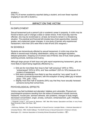 student. 25  Only 7% of women academics reported dating a student, and even fewer reported engaging in sex with a student. 26  IMPACT ON THE VICTIM  IN EMPLOYMENT  Sexual harassment puts a person's job or academic career in jeopardy. A victim may be forced to leave a job or change a class or career choice. If she must stay near the offender, she may be revictimized or, at best, be forced to remain in a threatening situation. The practical and financial toll includes loss of job opportunities, lowered grades, and unplanned career changes. In one study of women who experienced harassment, more than 25% were fired or laid off and 25% resigned. 27  IN SCHOOLS  Students are tremendously effected by sexual harassment. A victim may show the effects in several ways including: absenteeism, acting out, damaged reputation, delayed graduation, dropping out of school, loss of friends, loss of trust, lower grades, switching schools, tardiness and truancy.  Although large groups of both boys and girls report experiencing harassment, girls are more likely to report being negatively affected by it. 28     Girls are far more likely than boys to feel “self conscious” (44% to 19%), “embarrassed” (53% to 32%), and “less confident” (32% to 16%) because of an incident of harassment.     Girls were consistently more likely to say they would be “very upset” by all 14 incidents of sexual harassment, with the exception of being called gay or lesbian (boys - 74%, girls - 73%).     Slightly more than half of students (54%) say that they have sexually harassed someone during their school lives.  PSYCHOLOGICAL EFFECTS  Victims may feel humiliated and alienated, helpless and vulnerable. Physical and psychological symptoms resulting from the stress of harassment include insomnia, headache, muscle pain, stomach ailments, skin problems, changes in body weight, decreased concentration, anger, anxiety, confusion, embarrassment, guilt, irritability,  25  Fitzgerald, Louise F., and Lauren M. Weitzman. 1987. Men Who Harass: Speculation and Data. In  Ivory Power.  State University of New York Press, 1987.  26  Ibid.  27  McKinney, Kathleen. 1991. Sexual Harassment. In  Sexual Coercion.  Lexington Books.  28  American Association of University Women. 1993.  Hostile Hallways: The AAUW Survey on Sexual Harassment in  America’s  Schools.  Washington, D.C.: American Association of University Women Educational Foundation.  - 62 -  