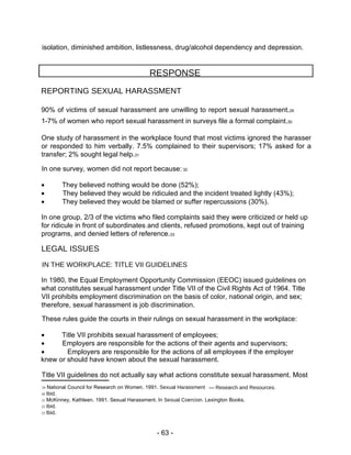 isolation, diminished ambition, listlessness, drug/alcohol dependency and depression.  RESPONSE  REPORTING SEXUAL HARASSMENT  90% of victims of sexual harassment are unwilling to report sexual harassment. 29  1-7% of women who report sexual harassment in surveys file a formal complaint. 30  One study of harassment in the workplace found that most victims ignored the harasser or responded to him verbally. 7.5% complained to their supervisors; 17% asked for a transfer; 2% sought legal help. 31  In one survey, women did not report because:  32   They believed nothing would be done (52%);   They believed they would be ridiculed and the incident treated lightly (43%);   They believed they would be blamed or suffer repercussions (30%).  In one group, 2/3 of the victims who filed complaints said they were criticized or held up for ridicule in front of subordinates and clients, refused promotions, kept out of training programs, and denied letters of reference. 33  LEGAL ISSUES  IN THE WORKPLACE: TITLE VII GUIDELINES  In 1980, the Equal Employment Opportunity Commission (EEOC) issued guidelines on what constitutes sexual harassment under Title VII of the Civil Rights Act of 1964. Title VII prohibits employment discrimination on the basis of color, national origin, and sex; therefore, sexual harassment is job discrimination.  These rules guide the courts in their rulings on sexual harassment in the workplace:   Title VII prohibits sexual harassment of employees;   Employers are responsible for the actions of their agents and supervisors;   Employers are responsible for the actions of all employees if the employer  knew or should have known about the sexual harassment.  Title VII guidelines do not actually say what actions constitute sexual harassment. Most  29  National Council for Research on Women. 1991.  Sexual Harassment  —  Research and Resources.  30  Ibid.  31  McKinney, Kathleen. 1991. Sexual Harassment. In  Sexual Coercion.  Lexington Books.  32  Ibid.  33  Ibid.  - 63 -  