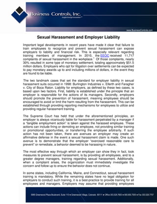 www.BusinessControls.com

            Sexual Harassment and Employer Liability
Important legal developments in recent years have made it clear that failure to
train employees to recognize and prevent sexual harassment can expose
employers to liability and financial risk. This is especially relevant regarding
training members of management. In 2010, the EEOC received 11,717
complaints of sexual harassment in the workplace.1 Of those complaints, nearly
30% resulted in some type of monetary settlement, totaling approximately $51.5
million dollars. Employers who opt for litigation over settlements can be expected
to pay monetary awards up to and including millions of dollars, in the event they
are found to be liable.

The two landmark cases that set the standard for employer liability in sexual
harassment suits occurred in 1998: Burlington Industries v. Ellerth and Faragher
v. City of Boca Raton. Liability for employers, as defined by these two cases, is
based upon two factors. First, liability is established under the principle that an
employer is responsible for the actions of its managers. Secondly, employers
should promote the prevention of harassment, meaning employees should be
encouraged to avoid or limit the harm resulting from the harassment. This can be
established through providing reporting mechanisms for employees to utilize and
providing regular harassment training.

The Supreme Court has held that under the aforementioned principles, an
employer is always vicariously liable for harassment perpetrated by a manager if
a “tangible employment action” is taken against the harassed employee. These
actions can include firing or demoting an employee, not providing similar training
or promotional opportunities, or transferring the employee arbitrarily. If such
action has not been taken, there are avenues an employer may create an
affirmative defense in the event a sexual harassment claim is made. One such
avenue is to demonstrate that the employer “exercised reasonable care to
prevent” or remediate, a behavior deemed to be harassing in nature.

The most effective way through which an employer can show they in fact, took
measures to prevent sexual harassment, is by providing all employees, and to a
greater degree managers, training regarding sexual harassment. Additionally,
when a complaint arises, the organization must immediately investigate the
concern and follow up to ensure the behavior does not continue.

In some states, including California, Maine, and Connecticut, sexual harassment
training is mandatory. While the remaining states have no legal obligation for
employers to conduct such training, it is a best-practice to provide training for all
employees and managers. Employers may assume that providing employees


      5995 Greenwood Plaza Boulevard, Suite 110 ● Greenwood Village, Colorado 80111 ● Office 303.526.7600 ● 800.650.7005 ● Fax 303.526.7757
 
