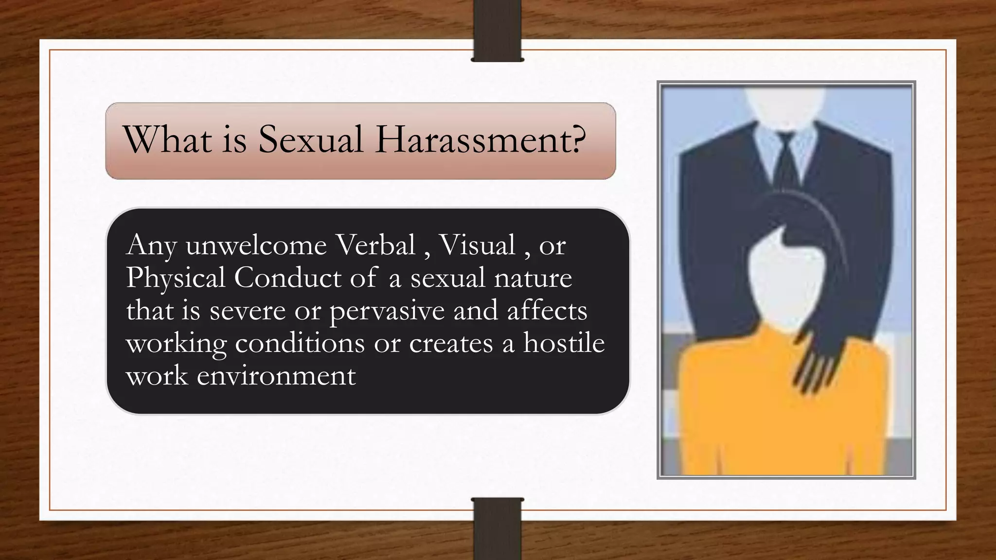 What is Sexual Harassment?
Any unwelcome Verbal , Visual , or
Physical Conduct of a sexual nature
that is severe or pervasive and affects
working conditions or creates a hostile
work environment