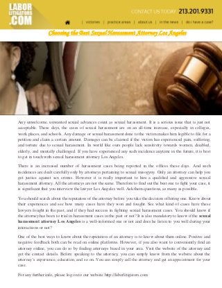 Choosing the Best Sexual Harassment Attorney Los Angeles 
Any unwelcome, unwanted sexual advances count as sexual harassment. It is a serious issue that is just not acceptable. These days, the cases of sexual harassment are on an all-time increase, especially in colleges, work places, and schools. Any damage or sexual harassment done to the victim makes him legible to file for a petition and claim a certain amount. Damages can be claimed if the victim has experienced pain, suffering, and torture due to sexual harassment. In world like ours people lack sensitivity towards women, disabled, elderly, and mentally challenged. If you have experienced any such incidence anytime in the future, it is best to get in touch with sexual harassment attorney Los Angeles. 
There is an increased number of harassment cases being reported in the offices these days. And such incidences are dealt carefully only by attorneys pertaining to sexual misogyny. Only an attorney can help you get justice against sex crimes. However it is really important to hire a qualified and aggressive sexual harassment attorney. All the attorneys are not the same. Therefore to find out the best one to fight your case, it is significant that you interview the lawyer Los Angeles well. Ask them questions, as many as possible. 
You should search about the reputation of the attorney before you take the decision of hiring one. Know about their experiences and see how many cases have they won and fought. See what kind of cases have these lawyers fought in the past, and if they had success in fighting sexual harassment cases. You should know if the attorney has been to trial in harassment cases in the past or not? It is also mandatory to know if the sexual harassment attorney Los Angeles is a well-informed one or not and does he listen to you well during your interactions or not? 
One of the best ways to know about the reputation of an attorney is to know about them online. Positive and negative feedback both can be read on online platforms. However, if you also want to conveniently find an attorney online, you can do so by finding attorneys based in your area. Visit the website of the attorney and get the contact details. Before speaking to the attorney, you can simply know from the website about the attorney’s experience, education, and so on. You can simply call the attorney and get an appointment for your case. 
For any further info, please log on to our website http://laborlitigators.com 