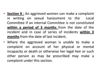 • Section 9 : An aggrieved women can make a complaint
in writing on sexual harassment to the Local
Committee if an internal Committee is not constituted
within a period of 3 months from the date of the
incident and in case of series of incidents within 3
months from the date of last incident.
• Where the aggrieved woman is unable to make a
complaint on account of her physical or mental
incapacity or death or otherwise her legal heir or such
other person as may be prescribed may make a
complaint under this section.
 