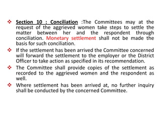  Section 10 : Conciliation :The Committees may at the
request of the aggrieved women take steps to settle the
matter between her and the respondent through
conciliation. Monetary settlement shall not be made the
basis for such conciliation.
 If the settlement has been arrived the Committee concerned
will forward the settlement to the employer or the District
Officer to take action as specified in its recommendation.
 The Committee shall provide copies of the settlement as
recorded to the aggrieved women and the respondent as
well.
 Where settlement has been arrived at, no further inquiry
shall be conducted by the concerned Committee.
 