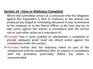 Section 14 : False or Malicious Complaint
Where the Committee arrives at a conclusion that the allegation
against the respondent is false or malicious or the woman has
produced any forged or misleading document it may recommend
to the employer or to the District Officer as the case may be, to
take action against the woman in accordance with the service
rule or such other action as it may deem fit.
Provided that a mere inability to substantiate a complaint or
provide adequate proof need not attract action against the
complainant under this section.
 Provided further that the malicious intent on part of the
complainant shall be established after an enquiry in accordance
with the procedure prescribed, before any action is
recommended.
 