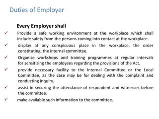 Duties of Employer
Every Employer shall
 Provide a safe working environment at the workplace which shall
include safety from the persons coming into contact at the workplace.
 display at any conspicuous place in the workplace, the order
constituting, the internal committee.
 Organise workshops and training programmes at regular intervals
for sensitising the employees regarding the provisions of the Act.
 provide necessary facility to the Internal Committee or the Local
Committee, as the case may be for dealing with the complaint and
conducting inquiry.
 assist in securing the attendance of respondent and witnesses before
the committee.
 make available such information to the committee.
 