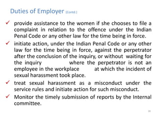 Duties of Employer (Contd.)
 provide assistance to the women if she chooses to file a
complaint in relation to the offence under the Indian
Penal Code or any other law for the time being in force.
 initiate action, under the Indian Penal Code or any other
law for the time being in force, against the perpetrator
after the conclusion of the inquiry, or without waiting for
the inquiry where the perpetrator is not an
employee in the workplace at which the incident of
sexual harassment took place.
 treat sexual harassment as a misconduct under the
service rules and initiate action for such misconduct.
 Monitor the timely submission of reports by the Internal
committee.
18
 