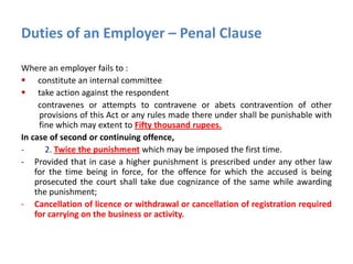 Duties of an Employer – Penal Clause
Where an employer fails to :
 constitute an internal committee
 take action against the respondent
contravenes or attempts to contravene or abets contravention of other
provisions of this Act or any rules made there under shall be punishable with
fine which may extent to Fifty thousand rupees.
In case of second or continuing offence,
- 2. Twice the punishment which may be imposed the first time.
- Provided that in case a higher punishment is prescribed under any other law
for the time being in force, for the offence for which the accused is being
prosecuted the court shall take due cognizance of the same while awarding
the punishment;
- Cancellation of licence or withdrawal or cancellation of registration required
for carrying on the business or activity.
 