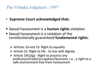 The Vishaka Judgment - 1997
• Supreme Court acknowledged that:
 Sexual harassment is a human rights violation
 Sexual harassment is a violation of the
constitutionally guaranteed fundamental rights:
 Articles 14 and 15: Right to equality
 Article 21: Right to life - to live with dignity
 Article 19(1)(g) - Right to practice any
profession/trade/occupation/business, i.e., a right to a
safe environment free from harassment
 