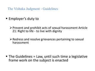 The Vishaka Judgment - Guidelines
 Employer’s duty to
Prevent and prohibit acts of sexual harassment Article
21: Right to life - to live with dignity
Redress and resolve grievances pertaining to sexual
harassment
 The Guidelines = Law, until such time a legislative
frame work on the subject is enacted
 