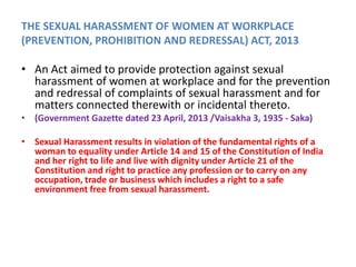 THE SEXUAL HARASSMENT OF WOMEN AT WORKPLACE
(PREVENTION, PROHIBITION AND REDRESSAL) ACT, 2013
• An Act aimed to provide protection against sexual
harassment of women at workplace and for the prevention
and redressal of complaints of sexual harassment and for
matters connected therewith or incidental thereto.
• (Government Gazette dated 23 April, 2013 /Vaisakha 3, 1935 - Saka)
• Sexual Harassment results in violation of the fundamental rights of a
woman to equality under Article 14 and 15 of the Constitution of India
and her right to life and live with dignity under Article 21 of the
Constitution and right to practice any profession or to carry on any
occupation, trade or business which includes a right to a safe
environment free from sexual harassment.
 