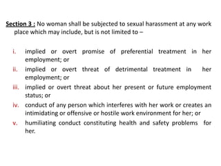 Section 3 : No woman shall be subjected to sexual harassment at any work
place which may include, but is not limited to –
i. implied or overt promise of preferential treatment in her
employment; or
ii. implied or overt threat of detrimental treatment in her
employment; or
iii. implied or overt threat about her present or future employment
status; or
iv. conduct of any person which interferes with her work or creates an
intimidating or offensive or hostile work environment for her; or
v. humiliating conduct constituting health and safety problems for
her.
 