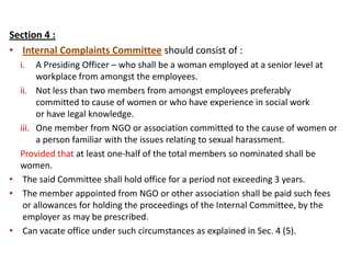Section 4 :
• Internal Complaints Committee should consist of :
i. A Presiding Officer – who shall be a woman employed at a senior level at
workplace from amongst the employees.
ii. Not less than two members from amongst employees preferably
committed to cause of women or who have experience in social work
or have legal knowledge.
iii. One member from NGO or association committed to the cause of women or
a person familiar with the issues relating to sexual harassment.
Provided that at least one-half of the total members so nominated shall be
women.
• The said Committee shall hold office for a period not exceeding 3 years.
• The member appointed from NGO or other association shall be paid such fees
or allowances for holding the proceedings of the Internal Committee, by the
employer as may be prescribed.
• Can vacate office under such circumstances as explained in Sec. 4 (5).
 