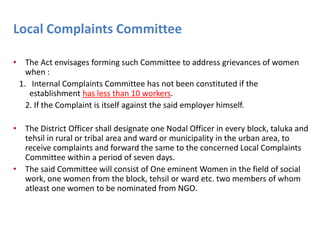 Local Complaints Committee
• The Act envisages forming such Committee to address grievances of women
when :
1. Internal Complaints Committee has not been constituted if the
establishment has less than 10 workers.
2. If the Complaint is itself against the said employer himself.
• The District Officer shall designate one Nodal Officer in every block, taluka and
tehsil in rural or tribal area and ward or municipality in the urban area, to
receive complaints and forward the same to the concerned Local Complaints
Committee within a period of seven days.
• The said Committee will consist of One eminent Women in the field of social
work, one women from the block, tehsil or ward etc. two members of whom
atleast one women to be nominated from NGO.
 