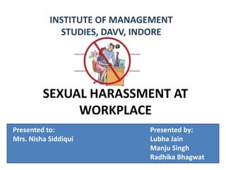 SEXUAL HARASSMENT AT
WORKPLACE
INSTITUTE OF MANAGEMENT
STUDIES, DAVV, INDORE
Presented to: Presented by:
Mrs. Nisha Siddiqui Lubha Jain
Manju Singh
Radhika Bhagwat
 