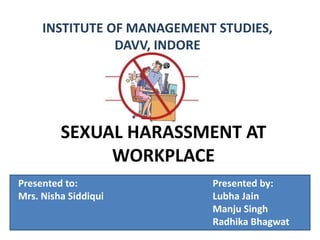 SEXUAL HARASSMENT AT
WORKPLACE
INSTITUTE OF MANAGEMENT STUDIES,
DAVV, INDORE
Presented to: Presented by:
Mrs. Nisha Siddiqui Lubha Jain
Manju Singh
Radhika Bhagwat
 