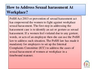 How to Address Sexual harassment At
Workplace?
PoSH Act 2013 or prevention of sexual harassment act
has empowered the women to fight against workplace
sexual harassment. The first step in addressing the
harassment case is to identify an act or gesture as sexual
harassment. If a women feel violated due to any gesture,
words, or acts of an employee then she can use the PoSH
law to address such situation. The PoSH law has made it
mandatory for employers to set up the Internal
Complaints Committee (ICC) to address the cases of
sexual harassment of women at workplace in a
timebound manner.
 