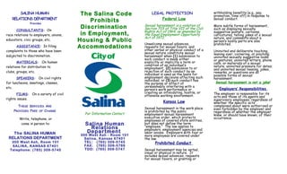SALINA HUMAN
RELATIONS DEPARTMENT
Provides
CONSULTANTS: On
race relations to employers, unions,
educators, civic groups, etc.
ASSISTANCE: In filing
complaints to those who have been
subjected to discrimination.
MATERIALS: On human
relations for distribution to
clubs, groups, etc.
SPEAKERS: On civil rights
for luncheons, meetings, classes,
etc.
FILMS: On a variety of civil
rights issues.
THESE SERVICES ARE
PROVIDED FREE OF CHARGE
Write, telephone, or
come in person to:
The SALINA HUMAN
RELATIONS DEPARTMENT
300 West Ash, Room 101
SALINA, KANSAS 67401
Telephone: (785) 309-5745
The Salina Code
Prohibits
Discrimination
in Employment,
Housing & Public
Accommodations
For Information Contact
Salina Human
Relations
Department
300 West Ash - Room 101
Salina, Kansas 67401
TEL: (785) 309-5745
FAX: (785) 309-5769
TDD: (785) 309-5747
LEGAL PROTECTION
Federal Law
Sexual harassment is a violation of
Section 703 of Title VII of the Civil
Rights Act of 1964, as amended by
the Equal Employment Opportunity
Act of 1972.
Unwelcome sexual advances,
requests for sexual favors, and
other verbal or physical conduct of a
sexual nature constitute sexual
harassment when (1) submission to
such conduct is made either
explicitly or implicitly a term or
condition of an individual’s
employment, (2) submission to or
rejection of such conduct by an
individual is used as the basis for
employment decisions affecting such
individual, or (3) such conduct has
the purpose or effect of
unreasonably interfering with a
person’s work performance or
creating an intimidating, hostile, or
offensive working environment.
Kansas Law
Sexual harassment in the work place
is prohibited by the public
employment sexual harassment
executive order, which protects
employees of covered state entities,
but does not define the term
“employee.” The law applies to
employers, employment agencies and
labor unions. Employers with four or
more employees are covered under
the law.
Prohibited Conduct
Sexual harassment may be verbal,
visual or physical in nature. It
includes sexual advances, requests
for sexual favors, or granting or
withholding benefits (e.g., pay,
promotion, time off) in response to
sexual conduct.
More subtle forms of harassment,
such as displaying sexually
suggestive posters, cartoons,
caricatures, telling jokes of a sexual
nature, and comments about a
person’s bodily parts are also
prohibited.
Uninvited and deliberate touching,
leaning over, cornering, or pinching;
uninvited sexually suggestive looks
or gestures; uninvited letters, phone
calls, or materials of a sexual
nature; uninvited pressure for dates;
and uninvited sexual teasing, jokes,
remarks, or questions are all
possible forms of sexual
harassment.
Sexual harassment is not a joke!
Employers’ Responsibilities
The employer is responsible for its
acts and those of its agents and
supervisory employees, regardless of
whether the specific acts
complained about were authorized or
even forbidden by the employer and
regardless of whether the employer
knew, or should have known, of their
occurrence.
 