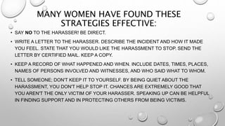 MANY WOMEN HAVE FOUND THESE
STRATEGIES EFFECTIVE:
• SAY NO TO THE HARASSER! BE DIRECT.
• WRITE A LETTER TO THE HARASSER. DESCRIBE THE INCIDENT AND HOW IT MADE
YOU FEEL. STATE THAT YOU WOULD LIKE THE HARASSMENT TO STOP. SEND THE
LETTER BY CERTIFIED MAIL. KEEP A COPY.
• KEEP A RECORD OF WHAT HAPPENED AND WHEN. INCLUDE DATES, TIMES, PLACES,
NAMES OF PERSONS INVOLVED AND WITNESSES, AND WHO SAID WHAT TO WHOM.
• TELL SOMEONE; DON'T KEEP IT TO YOURSELF. BY BEING QUIET ABOUT THE
HARASSMENT, YOU DON'T HELP STOP IT. CHANCES ARE EXTREMELY GOOD THAT
YOU AREN'T THE ONLY VICTIM OF YOUR HARASSER. SPEAKING UP CAN BE HELPFUL
IN FINDING SUPPORT AND IN PROTECTING OTHERS FROM BEING VICTIMS.
 