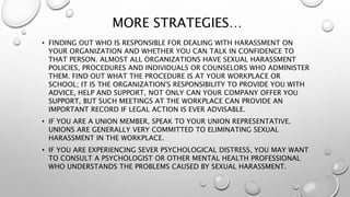 MORE STRATEGIES…
• FINDING OUT WHO IS RESPONSIBLE FOR DEALING WITH HARASSMENT ON
YOUR ORGANIZATION AND WHETHER YOU CAN TALK IN CONFIDENCE TO
THAT PERSON. ALMOST ALL ORGANIZATIONS HAVE SEXUAL HARASSMENT
POLICIES, PROCEDURES AND INDIVIDUALS OR COUNSELORS WHO ADMINISTER
THEM. FIND OUT WHAT THE PROCEDURE IS AT YOUR WORKPLACE OR
SCHOOL; IT IS THE ORGANIZATION'S RESPONSIBILITY TO PROVIDE YOU WITH
ADVICE, HELP AND SUPPORT, NOT ONLY CAN YOUR COMPANY OFFER YOU
SUPPORT, BUT SUCH MEETINGS AT THE WORKPLACE CAN PROVIDE AN
IMPORTANT RECORD IF LEGAL ACTION IS EVER ADVISABLE.
• IF YOU ARE A UNION MEMBER, SPEAK TO YOUR UNION REPRESENTATIVE.
UNIONS ARE GENERALLY VERY COMMITTED TO ELIMINATING SEXUAL
HARASSMENT IN THE WORKPLACE.
• IF YOU ARE EXPERIENCING SEVER PSYCHOLOGICAL DISTRESS, YOU MAY WANT
TO CONSULT A PSYCHOLOGIST OR OTHER MENTAL HEALTH PROFESSIONAL
WHO UNDERSTANDS THE PROBLEMS CAUSED BY SEXUAL HARASSMENT.
 