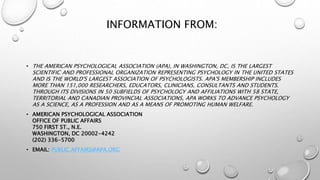 INFORMATION FROM:
• THE AMERICAN PSYCHOLOGICAL ASSOCIATION (APA), IN WASHINGTON, DC, IS THE LARGEST
SCIENTIFIC AND PROFESSIONAL ORGANIZATION REPRESENTING PSYCHOLOGY IN THE UNITED STATES
AND IS THE WORLD'S LARGEST ASSOCIATION OF PSYCHOLOGISTS. APA'S MEMBERSHIP INCLUDES
MORE THAN 151,000 RESEARCHERS, EDUCATORS, CLINICIANS, CONSULTANTS AND STUDENTS.
THROUGH ITS DIVISIONS IN 50 SUBFIELDS OF PSYCHOLOGY AND AFFILIATIONS WITH 58 STATE,
TERRITORIAL AND CANADIAN PROVINCIAL ASSOCIATIONS, APA WORKS TO ADVANCE PSYCHOLOGY
AS A SCIENCE, AS A PROFESSION AND AS A MEANS OF PROMOTING HUMAN WELFARE.
• AMERICAN PSYCHOLOGICAL ASSOCIATION
OFFICE OF PUBLIC AFFAIRS
750 FIRST ST., N.E.
WASHINGTON, DC 20002-4242
(202) 336-5700
• EMAIL: PUBLIC.AFFAIRS@APA.ORG
 
